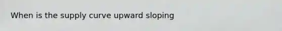 When is the supply curve upward sloping