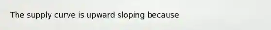 The supply curve is upward sloping because