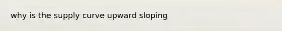 why is the supply curve upward sloping