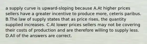 a supply curve is upward-sloping because A.At higher prices sellers have a greater incentive to produce more, ceteris paribus. B.The law of supply states that as price rises, the quantity supplied increases. C.At lower prices sellers may not be covering their costs of production and are therefore willing to supply less. D.All of the answers are correct.