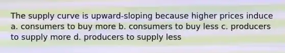 The supply curve is upward-sloping because higher prices induce a. consumers to buy more b. consumers to buy less c. producers to supply more d. producers to supply less