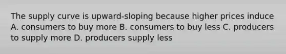 The supply curve is upward-sloping because higher prices induce A. consumers to buy more B. consumers to buy less C. producers to supply more D. producers supply less