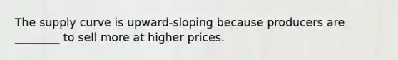 The supply curve is upward-sloping because producers are ________ to sell more at higher prices.