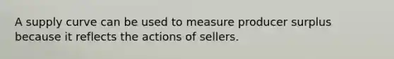 A supply curve can be used to measure producer surplus because it reflects the actions of sellers.