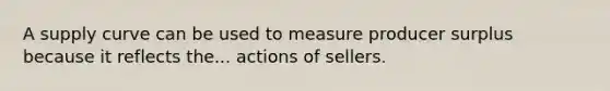 A supply curve can be used to measure producer surplus because it reflects the... actions of sellers.