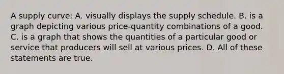 A supply curve: A. visually displays the supply schedule. B. is a graph depicting various price-quantity combinations of a good. C. is a graph that shows the quantities of a particular good or service that producers will sell at various prices. D. All of these statements are true.