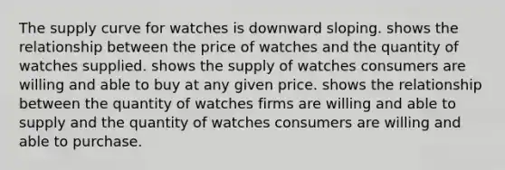 The supply curve for watches is downward sloping. shows the relationship between the price of watches and the quantity of watches supplied. shows the supply of watches consumers are willing and able to buy at any given price. shows the relationship between the quantity of watches firms are willing and able to supply and the quantity of watches consumers are willing and able to purchase.