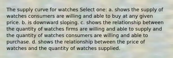 The supply curve for watches Select one: a. shows the supply of watches consumers are willing and able to buy at any given price. b. is downward sloping. c. shows the relationship between the quantity of watches firms are willing and able to supply and the quantity of watches consumers are willing and able to purchase. d. shows the relationship between the price of watches and the quantity of watches supplied.