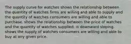 The supply curve for watches shows the relationship between the quantity of watches firms are willing and able to supply and the quantity of watches consumers are willing and able to purchase. shows the relationship between the price of watches and the quantity of watches supplied. is downward sloping. shows the supply of watches consumers are willing and able to buy at any given price.