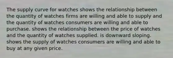 The supply curve for watches shows the relationship between the quantity of watches firms are willing and able to supply and the quantity of watches consumers are willing and able to purchase. shows the relationship between the price of watches and the quantity of watches supplied. is downward sloping. shows the supply of watches consumers are willing and able to buy at any given price.