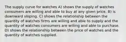 The supply curve for watches A) shows the supply of watches consumers are willing and able to buy at any given price. B) is downward sloping. C) shows the relationship between the quantity of watches firms are willing and able to supply and the quantity of watches consumers are willing and able to purchase. D) shows the relationship between the price of watches and the quantity of watches supplied.