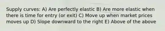 Supply curves: A) Are perfectly elastic B) Are more elastic when there is time for entry (or exit) C) Move up when market prices moves up D) Slope downward to the right E) Above of the above