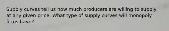 Supply curves tell us how much producers are willing to supply at any given price. What type of supply curves will monopoly firms have?