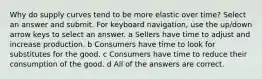 Why do supply curves tend to be more elastic over time? Select an answer and submit. For keyboard navigation, use the up/down arrow keys to select an answer. a Sellers have time to adjust and increase production. b Consumers have time to look for substitutes for the good. c Consumers have time to reduce their consumption of the good. d All of the answers are correct.