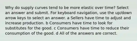 Why do supply curves tend to be more elastic over time? Select an answer and submit. For keyboard navigation, use the up/down arrow keys to select an answer. a Sellers have time to adjust and increase production. b Consumers have time to look for substitutes for the good. c Consumers have time to reduce their consumption of the good. d All of the answers are correct.