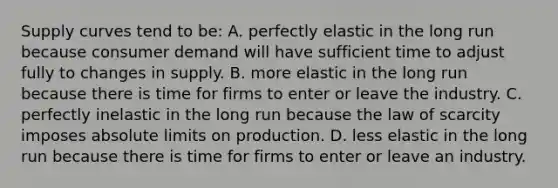 Supply curves tend to be: A. perfectly elastic in the long run because consumer demand will have sufficient time to adjust fully to changes in supply. B. more elastic in the long run because there is time for firms to enter or leave the industry. C. perfectly inelastic in the long run because the law of scarcity imposes absolute limits on production. D. less elastic in the long run because there is time for firms to enter or leave an industry.