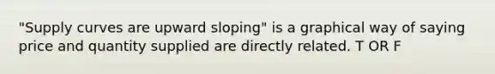 "Supply curves are upward sloping" is a graphical way of saying price and quantity supplied are directly related. T OR F