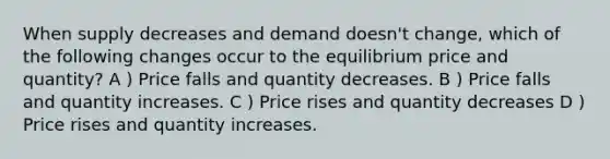 When supply decreases and demand doesn't change, which of the following changes occur to the equilibrium price and quantity? A ) Price falls and quantity decreases. B ) Price falls and quantity increases. C ) Price rises and quantity decreases D ) Price rises and quantity increases.