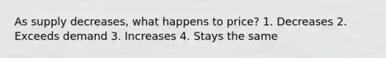 As supply decreases, what happens to price? 1. Decreases 2. Exceeds demand 3. Increases 4. Stays the same