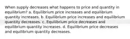 When supply decreases what happens to price and quantity in equilibrium? a. Equilibrium price increases and equilibrium quantity increases. b. Equilibrium price increases and equilibrium quantity decreases. c. Equilibrium price decreases and equilibrium quantity increases. d. Equilibrium price decreases and equilibrium quantity decreases.