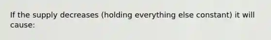 If the supply decreases (holding everything else constant) it will cause: