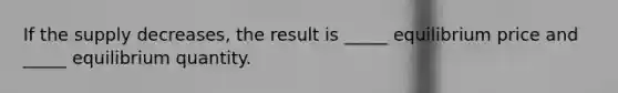 If the supply decreases, the result is _____ equilibrium price and _____ equilibrium quantity.