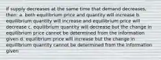 If supply decreases at the same time that demand decreases, then: a. both equilibrium price and quantity will increase b. equilibrium quantity will increase and equilibrium price will decrease c. equilibrium quantity will decrease but the change in equilibrium price cannot be determined from the information given d. equilibrium price will increase but the change in equilibrium quantity cannot be determined from the information given