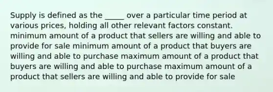 Supply is defined as the _____ over a particular time period at various prices, holding all other relevant factors constant. minimum amount of a product that sellers are willing and able to provide for sale minimum amount of a product that buyers are willing and able to purchase maximum amount of a product that buyers are willing and able to purchase maximum amount of a product that sellers are willing and able to provide for sale