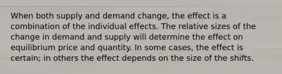 When both supply and demand change, the effect is a combination of the individual effects. The relative sizes of the change in demand and supply will determine the effect on equilibrium price and quantity. In some cases, the effect is certain; in others the effect depends on the size of the shifts.