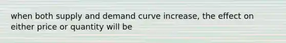 when both supply and demand curve increase, the effect on either price or quantity will be