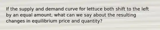 If the supply and demand curve for lettuce both shift to the left by an equal amount, what can we say about the resulting changes in equilibrium price and quantity?