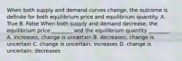 When both supply and demand curves​ change, the outcome is definite for both equilibrium price and equilibrium quantity. A. True B. False When both supply and demand​ decrease, the equilibrium price​ ________ and the equilibrium quantity​ ________. A. ​increases; change is uncertain B. ​decreases; change is uncertain C. change is​ uncertain; increases D. change is​ uncertain; decreases