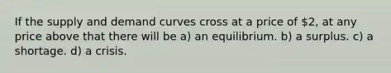 If the supply and demand curves cross at a price of 2, at any price above that there will be a) an equilibrium. b) a surplus. c) a shortage. d) a crisis.