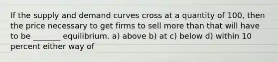 If the supply and demand curves cross at a quantity of 100, then the price necessary to get firms to sell more than that will have to be _______ equilibrium. a) above b) at c) below d) within 10 percent either way of