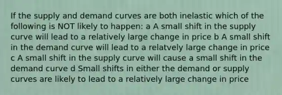 If the supply and demand curves are both inelastic which of the following is NOT likely to happen: a A small shift in the supply curve will lead to a relatively large change in price b A small shift in the demand curve will lead to a relatvely large change in price c A small shift in the supply curve will cause a small shift in the demand curve d Small shifts in either the demand or supply curves are likely to lead to a relatively large change in price