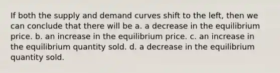 If both the supply and demand curves shift to the left, then we can conclude that there will be a. a decrease in the equilibrium price. b. an increase in the equilibrium price. c. an increase in the equilibrium quantity sold. d. a decrease in the equilibrium quantity sold.