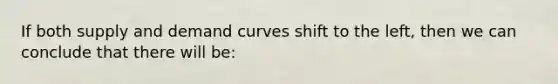 If both supply and demand curves shift to the left, then we can conclude that there will be: