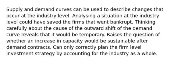 Supply and demand curves can be used to describe changes that occur at the industry level. Analysing a situation at the industry level could have saved the firms that went bankrupt. Thinking carefully about the cause of the outward shift of the demand curve reveals that it would be temporary. Raises the question of whether an increase in capacity would be sustainable after demand contracts. Can only correctly plan the firm level investment strategy by accounting for the industry as a whole.