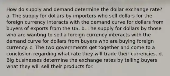 How do supply and demand determine the dollar exchange rate? a. The supply for dollars by importers who sell dollars for the foreign currency interacts with the demand curve for dollars from buyers of exports from the US. b. The supply for dollars by those who are wanting to sell a foreign currency interacts with the demand curve for dollars from buyers who are buying foreign currency. c. The two governments get together and come to a conclusion regarding what rate they will trade their currencies. d. Big businesses determine the exchange rates by telling buyers what they will sell their products for.