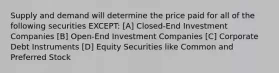 Supply and demand will determine the price paid for all of the following securities EXCEPT: [A] Closed-End Investment Companies [B] Open-End Investment Companies [C] Corporate Debt Instruments [D] Equity Securities like Common and Preferred Stock