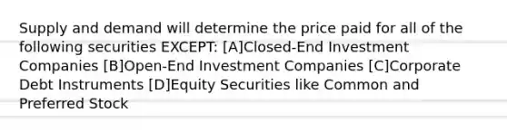 Supply and demand will determine the price paid for all of the following securities EXCEPT: [A]Closed-End Investment Companies [B]Open-End Investment Companies [C]Corporate Debt Instruments [D]Equity Securities like Common and Preferred Stock