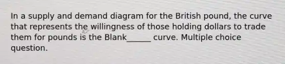 In a supply and demand diagram for the British pound, the curve that represents the willingness of those holding dollars to trade them for pounds is the Blank______ curve. Multiple choice question.