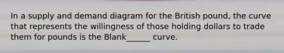 In a supply and demand diagram for the British pound, the curve that represents the willingness of those holding dollars to trade them for pounds is the Blank______ curve.