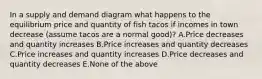 In a supply and demand diagram what happens to the equilibrium price and quantity of fish tacos if incomes in town decrease (assume tacos are a normal good)? A.Price decreases and quantity increases B.Price increases and quantity decreases C.Price increases and quantity increases D.Price decreases and quantity decreases E.None of the above