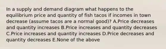 In a supply and demand diagram what happens to the equilibrium price and quantity of fish tacos if incomes in town decrease (assume tacos are a normal good)? A.Price decreases and quantity increases B.Price increases and quantity decreases C.Price increases and quantity increases D.Price decreases and quantity decreases E.None of the above