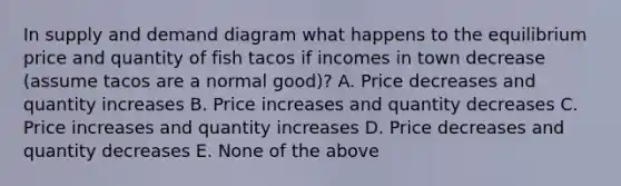 In supply and demand diagram what happens to the equilibrium price and quantity of fish tacos if incomes in town decrease (assume tacos are a normal good)? A. Price decreases and quantity increases B. Price increases and quantity decreases C. Price increases and quantity increases D. Price decreases and quantity decreases E. None of the above