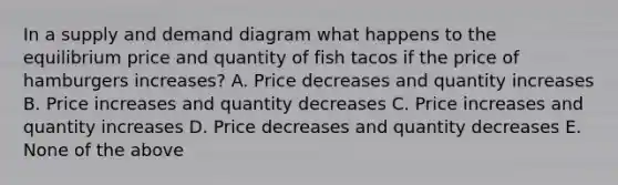 In a supply and demand diagram what happens to the equilibrium price and quantity of fish tacos if the price of hamburgers increases? A. Price decreases and quantity increases B. Price increases and quantity decreases C. Price increases and quantity increases D. Price decreases and quantity decreases E. None of the above