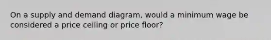 On a supply and demand diagram, would a minimum wage be considered a price ceiling or price floor?