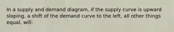 In a supply and demand diagram, if the supply curve is upward sloping, a shift of the demand curve to the left, all other things equal, will: