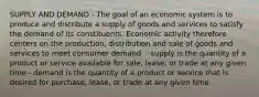 SUPPLY AND DEMAND - The goal of an economic system is to produce and distribute a supply of goods and services to satisfy the demand of its constituents. Economic activity therefore centers on the production, distribution and sale of goods and services to meet consumer demand. - supply is the quantity of a product or service available for sale, lease, or trade at any given time - demand is the quantity of a product or service that is desired for purchase, lease, or trade at any given time.